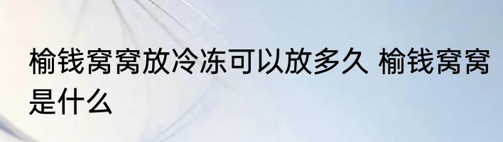 榆钱窝窝放冷冻可以放多久 榆钱窝窝是什么