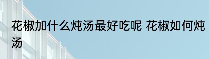 花椒加什么炖汤最好吃呢 花椒如何炖汤