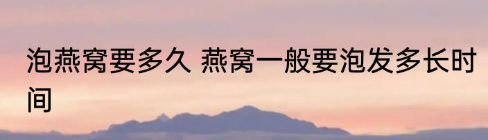 泡燕窝要多久 燕窝一般要泡发多长时间