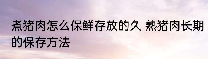 煮猪肉怎么保鲜存放的久 熟猪肉长期的保存方法