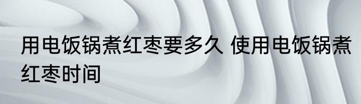 用电饭锅煮红枣要多久 使用电饭锅煮红枣时间