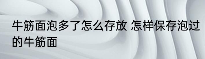 牛筋面泡多了怎么存放 怎样保存泡过的牛筋面