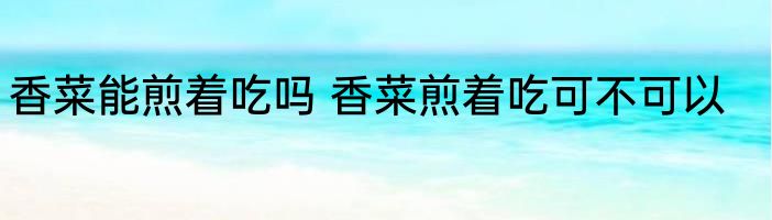 香菜能煎着吃吗 香菜煎着吃可不可以
