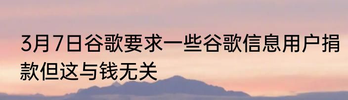 3月7日谷歌要求一些谷歌信息用户捐款但这与钱无关