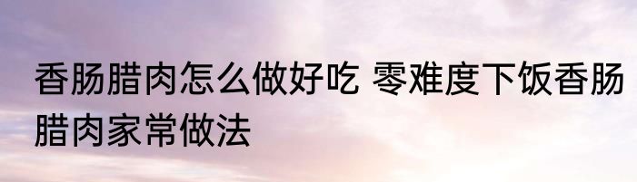 香肠腊肉怎么做好吃 零难度下饭香肠腊肉家常做法