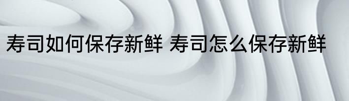 寿司如何保存新鲜 寿司怎么保存新鲜