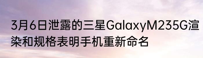 3月6日泄露的三星GalaxyM235G渲染和规格表明手机重新命名