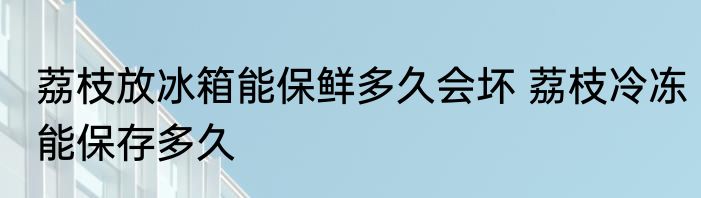 荔枝放冰箱能保鲜多久会坏 荔枝冷冻能保存多久