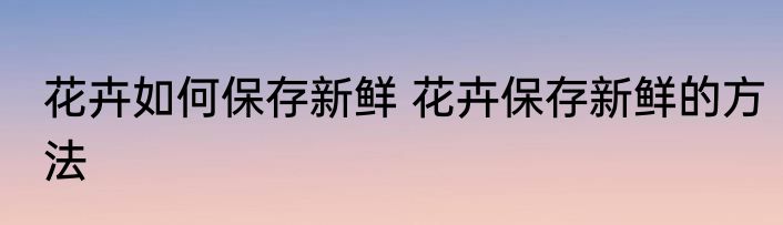 花卉如何保存新鲜 花卉保存新鲜的方法