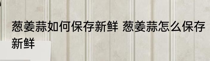 葱姜蒜如何保存新鲜 葱姜蒜怎么保存新鲜