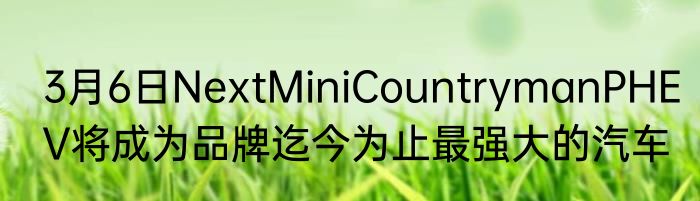 3月6日NextMiniCountrymanPHEV将成为品牌迄今为止最强大的汽车
