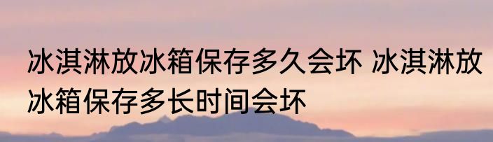 冰淇淋放冰箱保存多久会坏 冰淇淋放冰箱保存多长时间会坏
