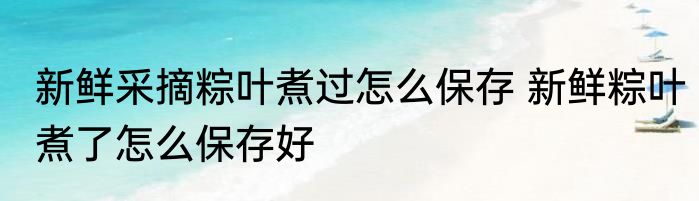新鲜采摘粽叶煮过怎么保存 新鲜粽叶煮了怎么保存好