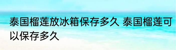 泰国榴莲放冰箱保存多久 泰国榴莲可以保存多久