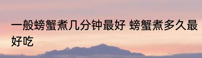 一般螃蟹煮几分钟最好 螃蟹煮多久最好吃
