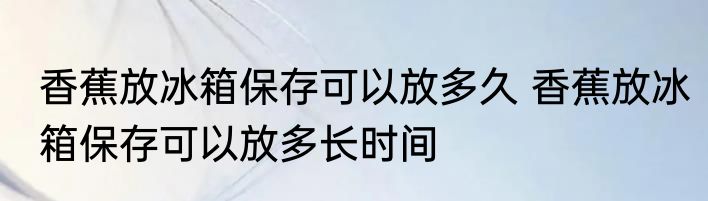 香蕉放冰箱保存可以放多久 香蕉放冰箱保存可以放多长时间