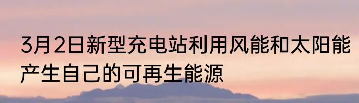 3月2日新型充电站利用风能和太阳能产生自己的可再生能源