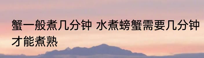 蟹一般煮几分钟 水煮螃蟹需要几分钟才能煮熟