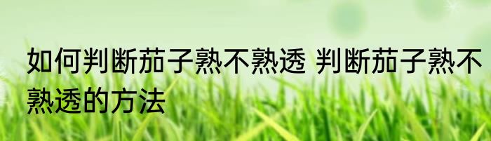 如何判断茄子熟不熟透 判断茄子熟不熟透的方法