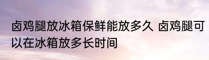卤鸡腿放冰箱保鲜能放多久 卤鸡腿可以在冰箱放多长时间