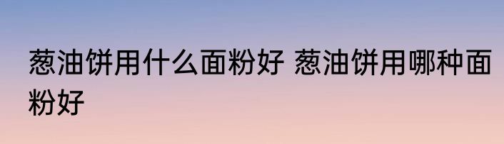 葱油饼用什么面粉好 葱油饼用哪种面粉好