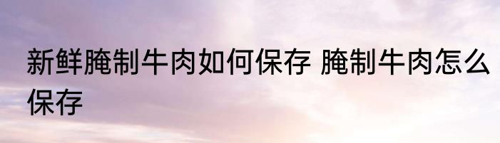 新鲜腌制牛肉如何保存 腌制牛肉怎么保存