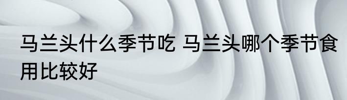 马兰头什么季节吃 马兰头哪个季节食用比较好
