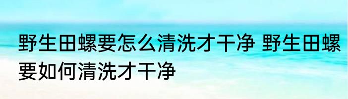 野生田螺要怎么清洗才干净 野生田螺要如何清洗才干净