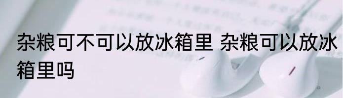 杂粮可不可以放冰箱里 杂粮可以放冰箱里吗