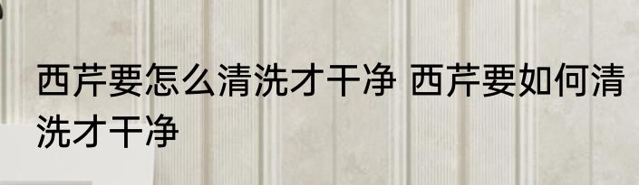 西芹要怎么清洗才干净 西芹要如何清洗才干净