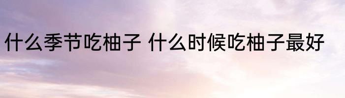 什么季节吃柚子 什么时候吃柚子最好