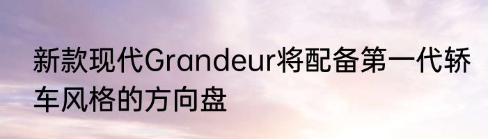 新款现代Grandeur将配备第一代轿车风格的方向盘