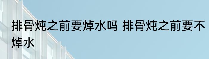 排骨炖之前要焯水吗 排骨炖之前要不焯水