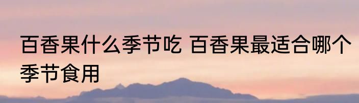 百香果什么季节吃 百香果最适合哪个季节食用