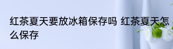 红茶夏天要放冰箱保存吗 红茶夏天怎么保存