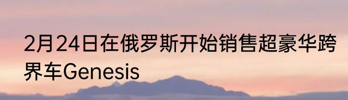 2月24日在俄罗斯开始销售超豪华跨界车Genesis