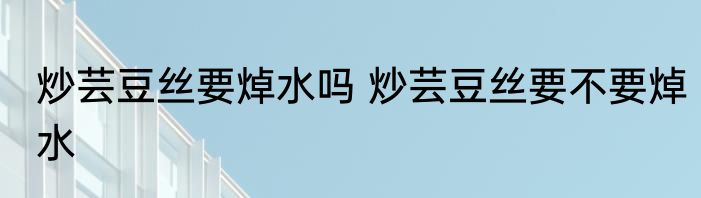 炒芸豆丝要焯水吗 炒芸豆丝要不要焯水