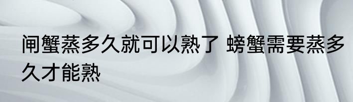 闸蟹蒸多久就可以熟了 螃蟹需要蒸多久才能熟