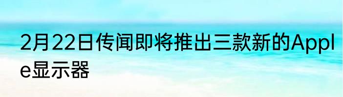 2月22日传闻即将推出三款新的Apple显示器