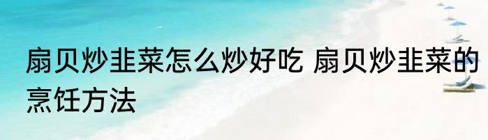 扇贝炒韭菜怎么炒好吃 扇贝炒韭菜的烹饪方法