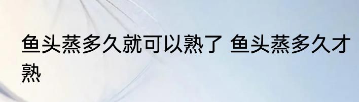 鱼头蒸多久就可以熟了 鱼头蒸多久才熟