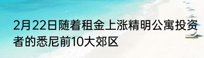 2月22日随着租金上涨精明公寓投资者的悉尼前10大郊区