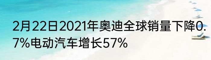 2月22日2021年奥迪全球销量下降0.7%电动汽车增长57%