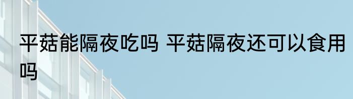 平菇能隔夜吃吗 平菇隔夜还可以食用吗