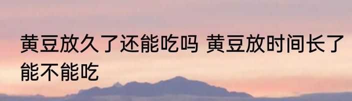 黄豆放久了还能吃吗 黄豆放时间长了能不能吃