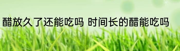 醋放久了还能吃吗 时间长的醋能吃吗