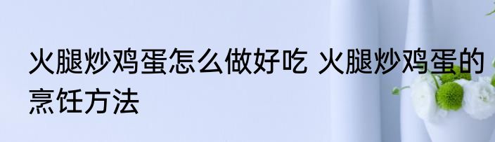 火腿炒鸡蛋怎么做好吃 火腿炒鸡蛋的烹饪方法