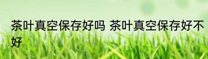 茶叶真空保存好吗 茶叶真空保存好不好