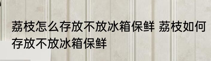 荔枝怎么存放不放冰箱保鲜 荔枝如何存放不放冰箱保鲜