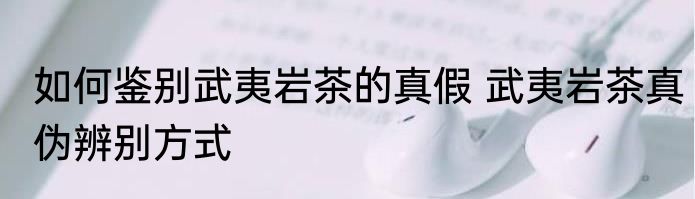 如何鉴别武夷岩茶的真假 武夷岩茶真伪辨别方式
